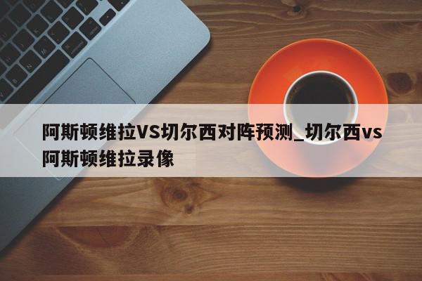 阿斯顿维拉VS切尔西对阵预测_切尔西vs阿斯顿维拉录像