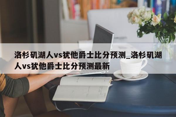 洛杉矶湖人vs犹他爵士比分预测_洛杉矶湖人vs犹他爵士比分预测最新