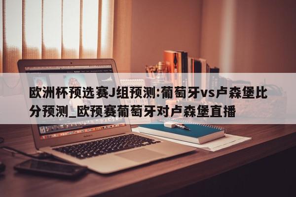 欧洲杯预选赛J组预测:葡萄牙vs卢森堡比分预测_欧预赛葡萄牙对卢森堡直播