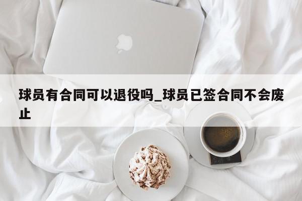 球员有合同可以退役吗_球员已签合同不会废止