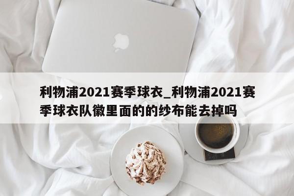 利物浦2021赛季球衣_利物浦2021赛季球衣队徽里面的的纱布能去掉吗