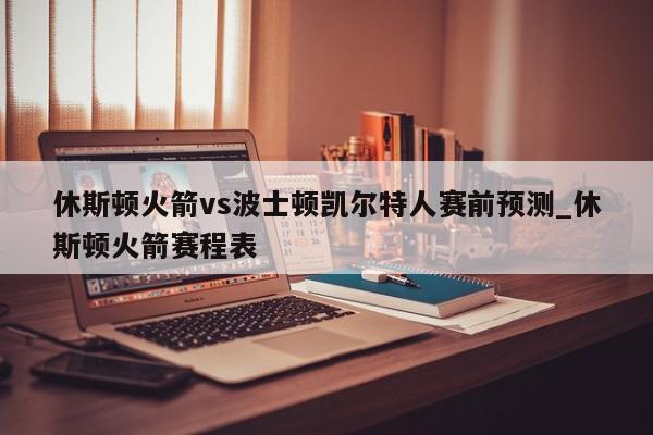 休斯顿火箭vs波士顿凯尔特人赛前预测_休斯顿火箭赛程表