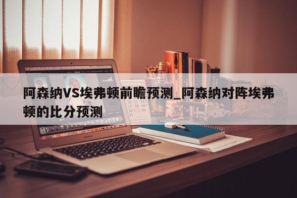 阿森纳VS埃弗顿前瞻预测_阿森纳对阵埃弗顿的比分预测