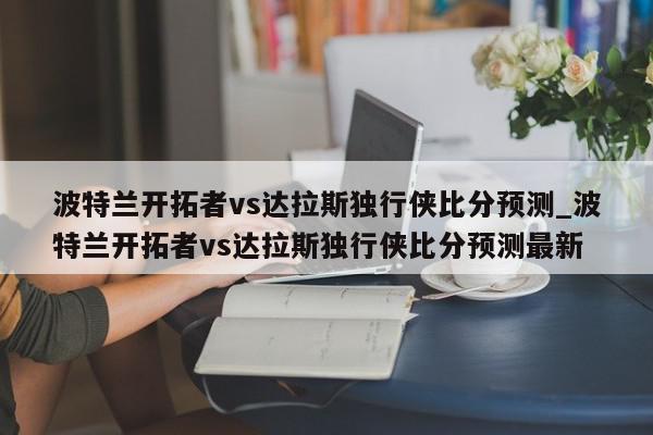 波特兰开拓者vs达拉斯独行侠比分预测_波特兰开拓者vs达拉斯独行侠比分预测最新