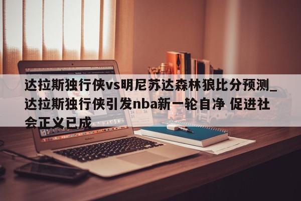 达拉斯独行侠vs明尼苏达森林狼比分预测_达拉斯独行侠引发nba新一轮自净 促进社会正义已成