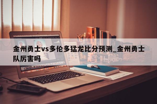 金州勇士vs多伦多猛龙比分预测_金州勇士队厉害吗