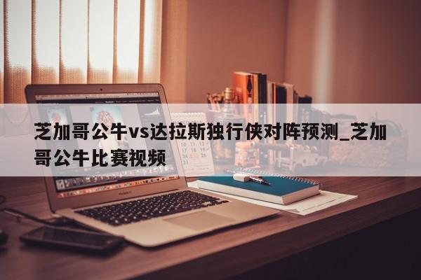 芝加哥公牛vs达拉斯独行侠对阵预测_芝加哥公牛比赛视频