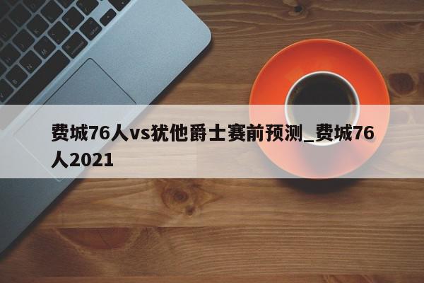 费城76人vs犹他爵士赛前预测_费城76人2021