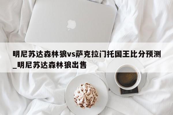 明尼苏达森林狼vs萨克拉门托国王比分预测_明尼苏达森林狼出售