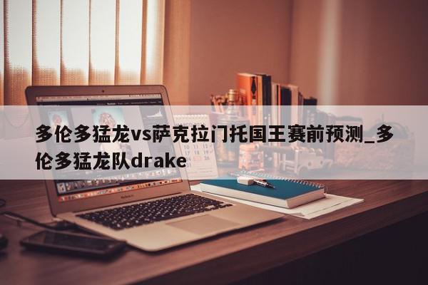 多伦多猛龙vs萨克拉门托国王赛前预测_多伦多猛龙队drake