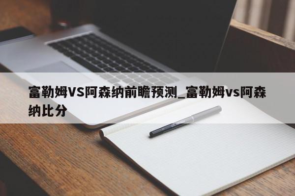 富勒姆VS阿森纳前瞻预测_富勒姆vs阿森纳比分