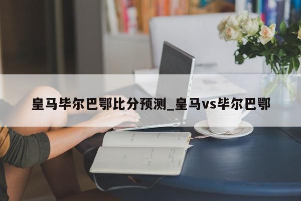 皇马毕尔巴鄂比分预测_皇马vs毕尔巴鄂