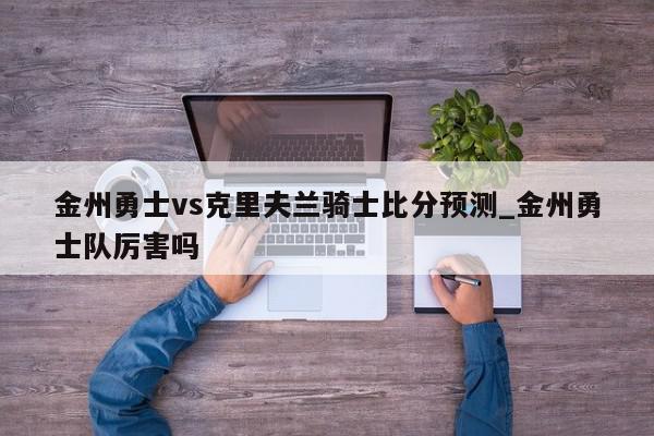 金州勇士vs克里夫兰骑士比分预测_金州勇士队厉害吗