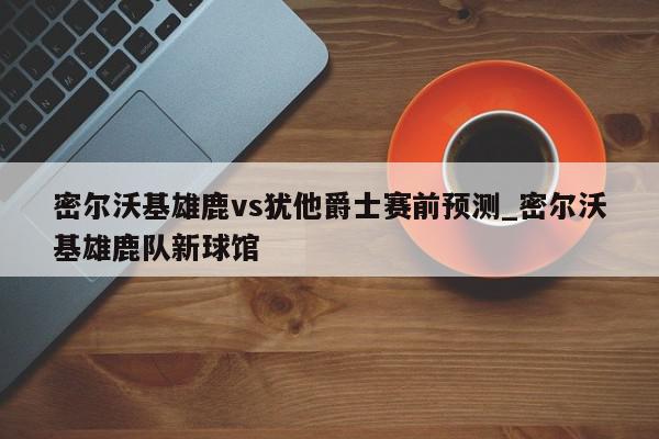 密尔沃基雄鹿vs犹他爵士赛前预测