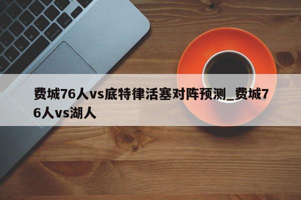 费城76人vs底特律活塞对阵预测