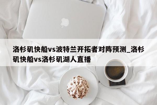 洛杉矶快船vs波特兰开拓者对阵预测_洛杉矶快船vs洛杉矶湖人直播