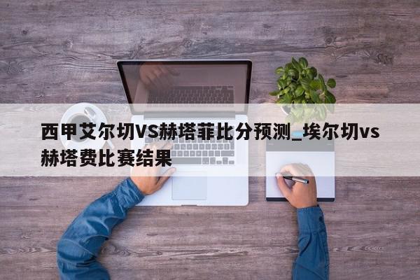 西甲艾尔切VS赫塔菲比分预测