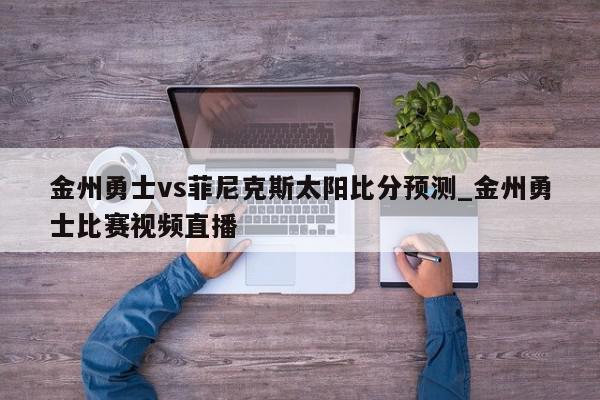 金州勇士vs菲尼克斯太阳比分预测_金州勇士比赛视频直播