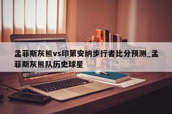 孟菲斯灰熊vs印第安纳步行者比分预测_孟菲斯灰熊队历史球星