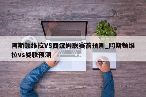 阿斯顿维拉VS西汉姆联赛前预测_阿斯顿维拉vs曼联预测