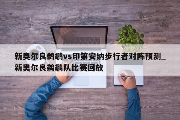 新奥尔良鹈鹕vs印第安纳步行者对阵预测_新奥尔良鹈鹕队比赛回放