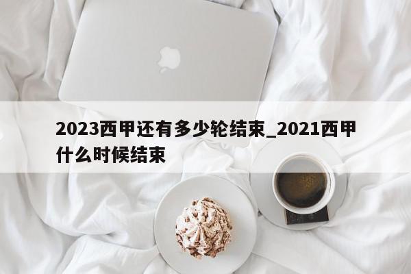 2023西甲还有多少轮结束_2021西甲什么时候结束