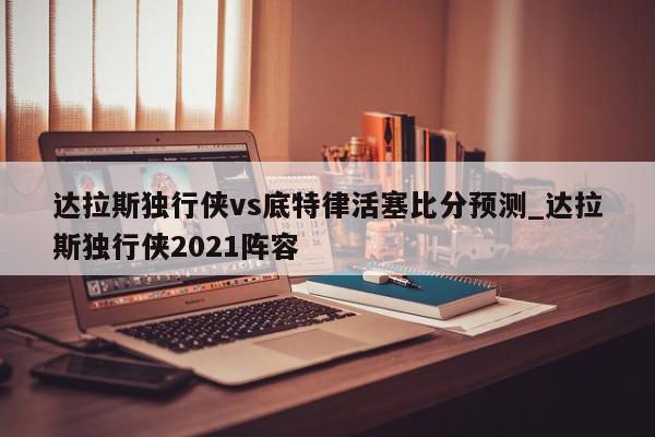 达拉斯独行侠vs底特律活塞比分预测_达拉斯独行侠2021阵容