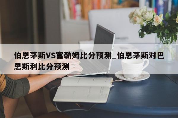 伯恩茅斯VS富勒姆比分预测_伯恩茅斯对巴恩斯利比分预测