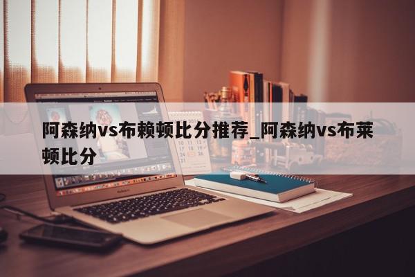 阿森纳vs布赖顿比分推荐_阿森纳vs布莱顿比分