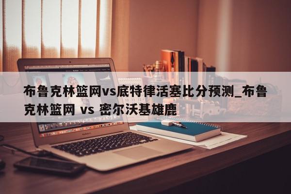 布鲁克林篮网vs底特律活塞比分预测_布鲁克林篮网 vs 密尔沃基雄鹿