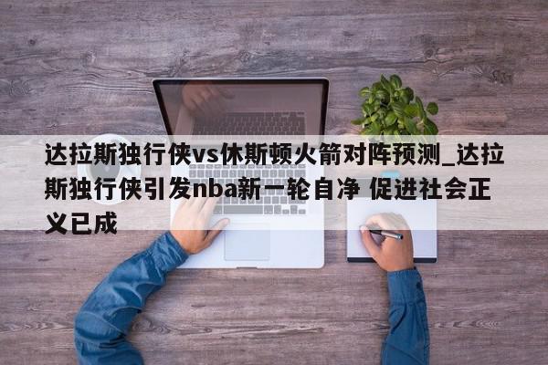 达拉斯独行侠vs休斯顿火箭对阵预测_达拉斯独行侠引发nba新一轮自净 促进社会正义已成