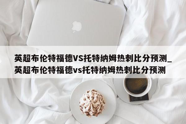 英超布伦特福德VS托特纳姆热刺比分预测_英超布伦特福德vs托特纳姆热刺比分预测