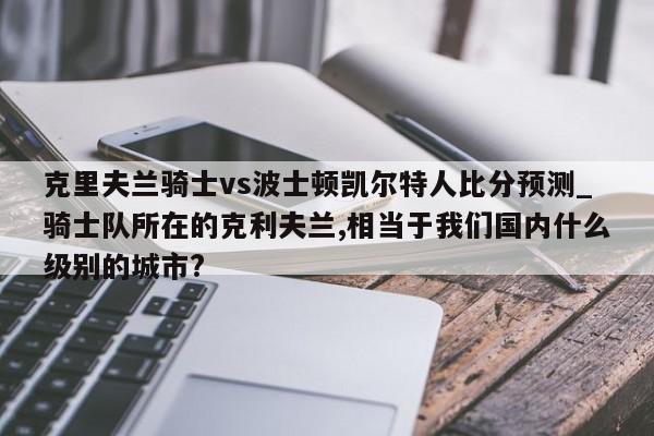 克里夫兰骑士vs波士顿凯尔特人比分预测_骑士队所在的克利夫兰,相当于我们国内什么级别的城市?