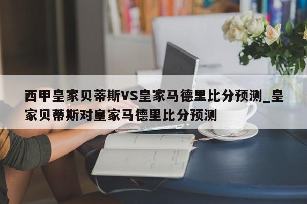 西甲皇家贝蒂斯VS皇家马德里比分预测_皇家贝蒂斯对皇家马德里比分预测