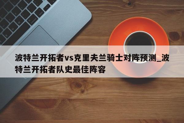 波特兰开拓者vs克里夫兰骑士对阵预测_波特兰开拓者队史最佳阵容