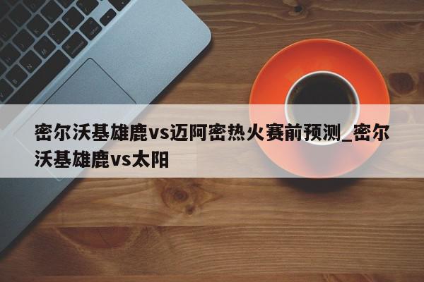 密尔沃基雄鹿vs迈阿密热火赛前预测