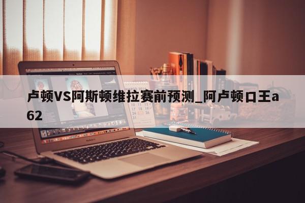 卢顿VS阿斯顿维拉赛前预测_阿卢顿口王a62