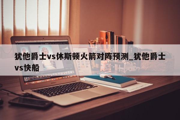 犹他爵士vs休斯顿火箭对阵预测_犹他爵士vs快船