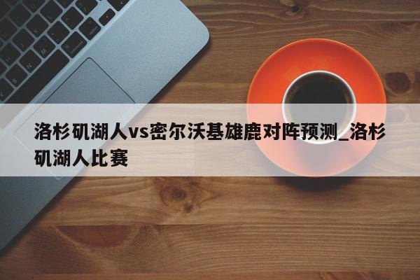 洛杉矶湖人vs密尔沃基雄鹿对阵预测_洛杉矶湖人比赛