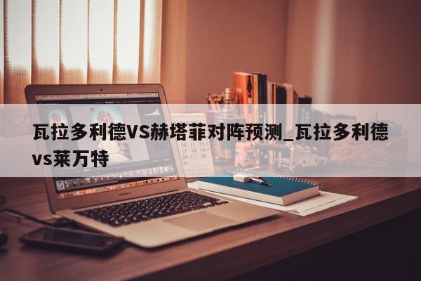 瓦拉多利德VS赫塔菲对阵预测_瓦拉多利德vs莱万特