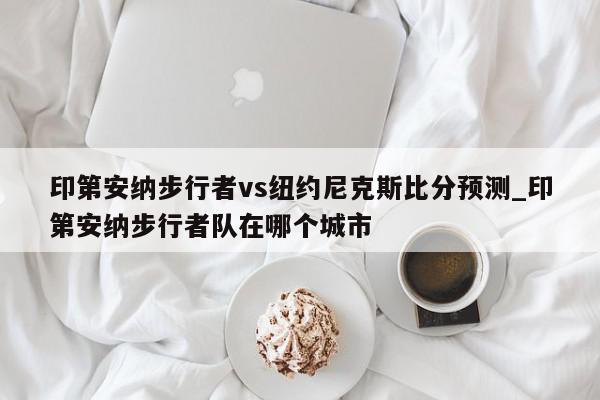 印第安纳步行者vs纽约尼克斯比分预测_印第安纳步行者队在哪个城市