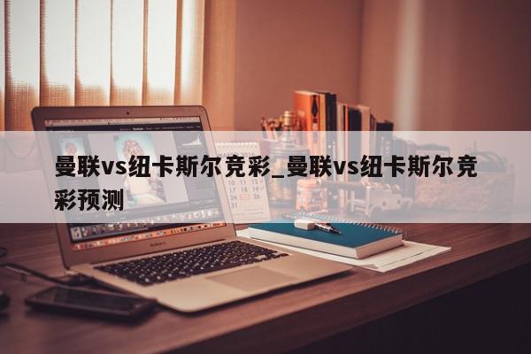 曼联vs纽卡斯尔竞彩_曼联vs纽卡斯尔竞彩预测