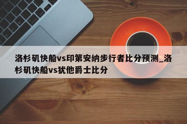 洛杉矶快船vs印第安纳步行者比分预测_洛杉矶快船vs犹他爵士比分