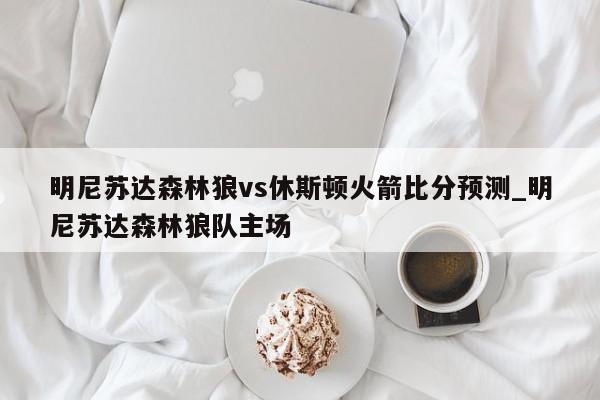 明尼苏达森林狼vs休斯顿火箭比分预测_明尼苏达森林狼队主场