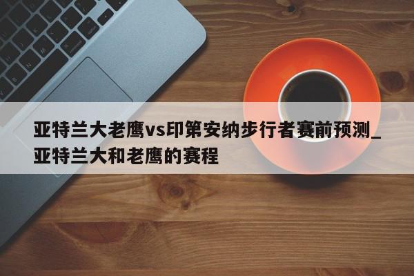 亚特兰大老鹰vs印第安纳步行者赛前预测_亚特兰大和老鹰的赛程