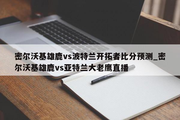 密尔沃基雄鹿vs波特兰开拓者比分预测_密尔沃基雄鹿vs亚特兰大老鹰直播