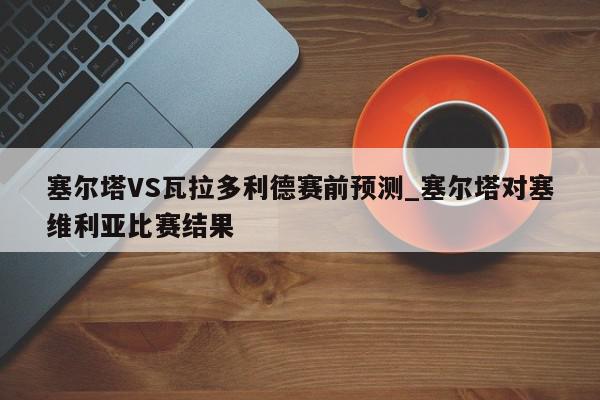 塞尔塔VS瓦拉多利德赛前预测_塞尔塔对塞维利亚比赛结果