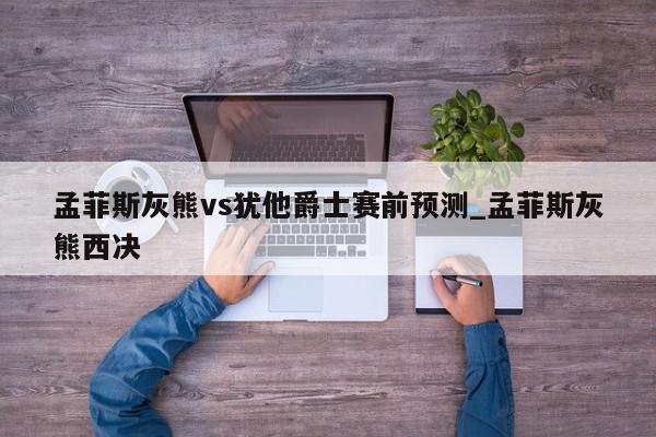 孟菲斯灰熊vs犹他爵士赛前预测_孟菲斯灰熊西决