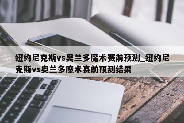 纽约尼克斯vs奥兰多魔术赛前预测_纽约尼克斯vs奥兰多魔术赛前预测结果