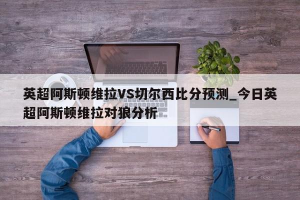 英超阿斯顿维拉VS切尔西比分预测_今日英超阿斯顿维拉对狼分析